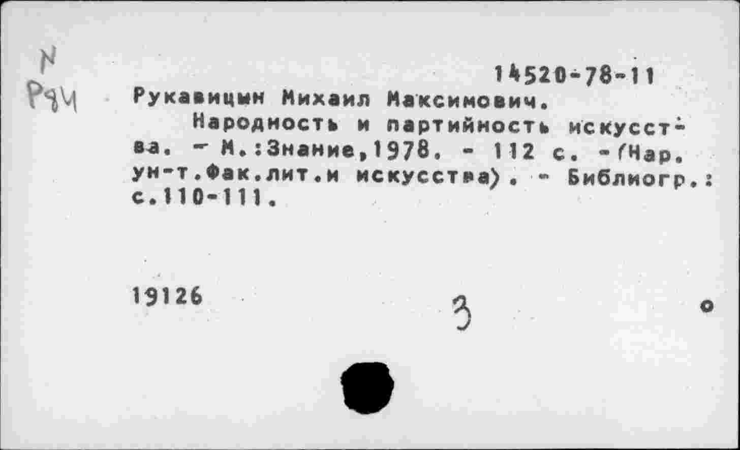 ﻿н
1*520-78-11 Рукавицин Михаил Максимович.
Народность и партийность искусства. -■ М. :3нание, 1978, - 1 12 с. -ГНар. ун-т.Фак.лит.и искусства). - Библиогр.г с.110-111.
19126